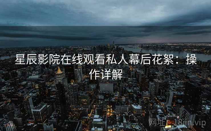 星辰影院在线观看私人幕后花絮：操作详解