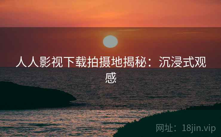 人人影视下载拍摄地揭秘：沉浸式观感