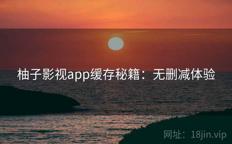 柚子影视app缓存秘籍:无删减体验 柚子影视app缓存秘籍:无删减体验