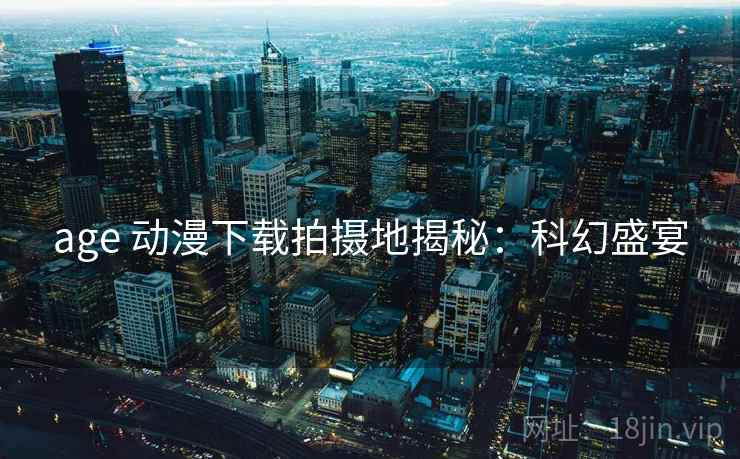 age 动漫下载拍摄地揭秘：科幻盛宴